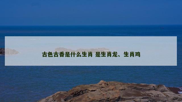 古色古香是什么生肖 是生肖龙、生肖鸡