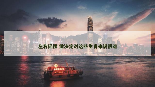 左右摇摆 做决定对这些生肖来说很难