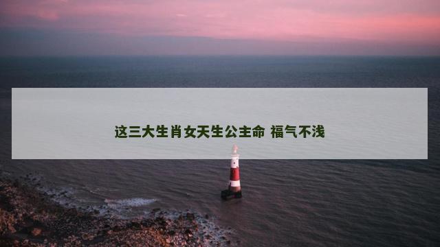 这三大生肖女天生公主命 福气不浅