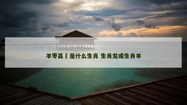 羊枣昌歜是什么生肖 生肖龙或生肖羊