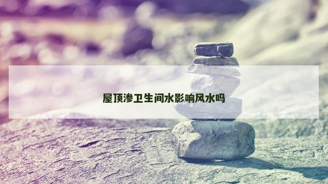 屋顶渗卫生间水影响风水吗