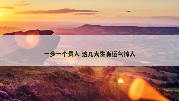 一步一个贵人 这几大生肖运气惊人