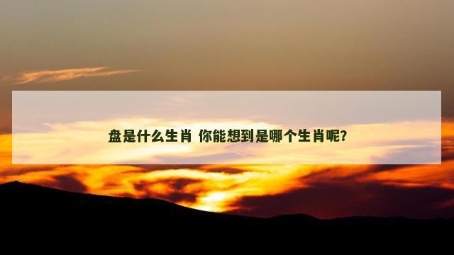 盘是什么生肖 你能想到是哪个生肖呢？