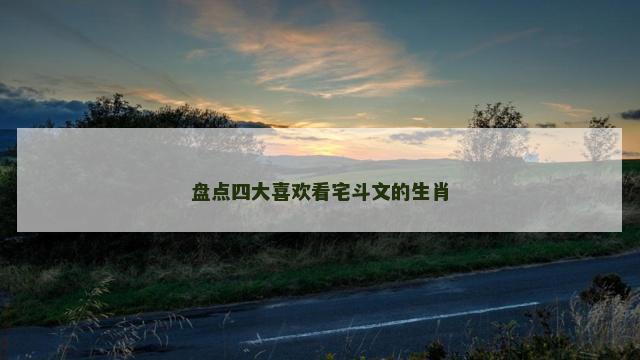 盘点四大喜欢看宅斗文的生肖 盘点四大喜欢看宅斗文的生肖