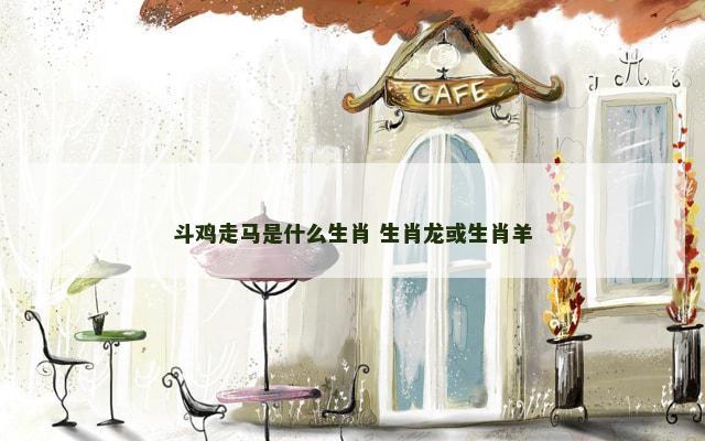 斗鸡走马是什么生肖 生肖龙或生肖羊