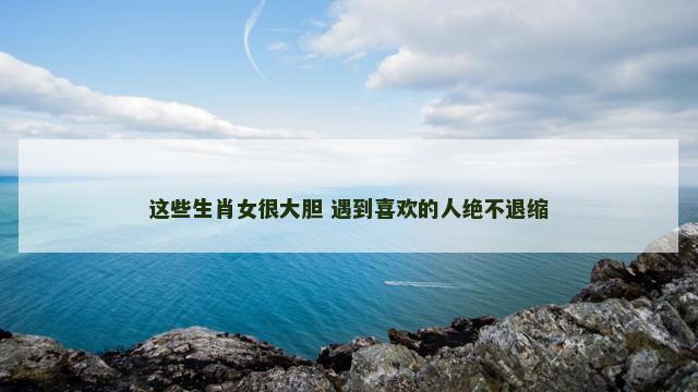 这些生肖女很大胆 遇到喜欢的人绝不退缩