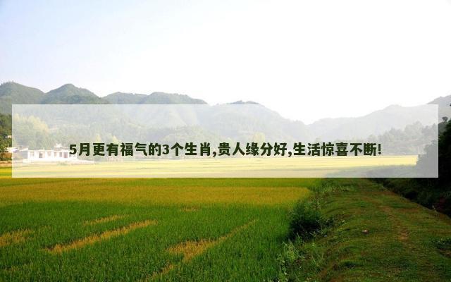 5月更有福气的3个生肖,贵人缘分好,生活惊喜不断!