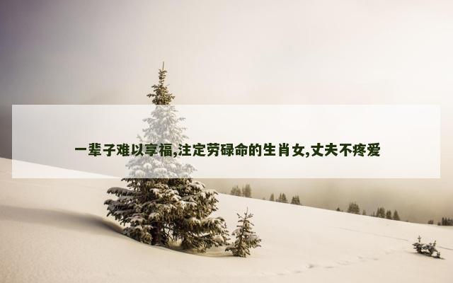 一辈子难以享福,注定劳碌命的生肖女,丈夫不疼爱