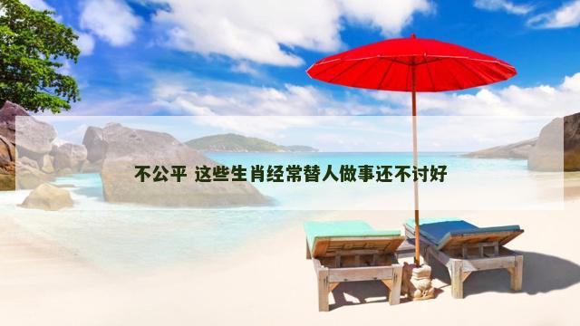 不公平 这些生肖经常替人做事还不讨好