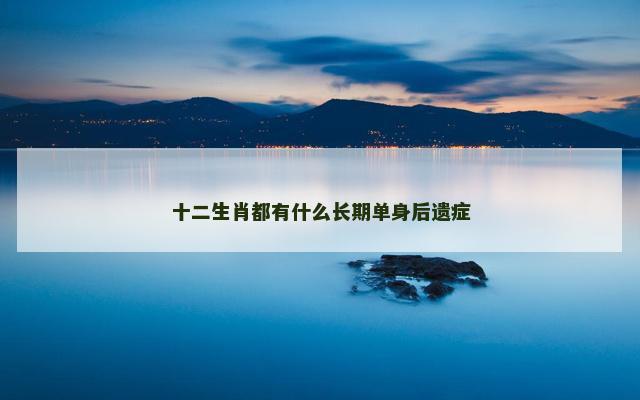 十二生肖都有什么长期单身后遗症 十二生肖都有什么长期单身后遗症