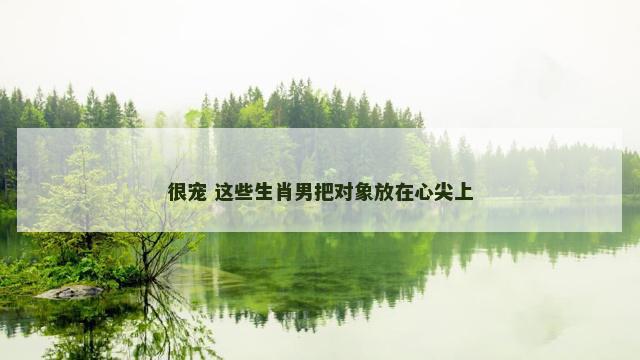 很宠 这些生肖男把对象放在心尖上 很宠 这些生肖男把对象放在心尖上