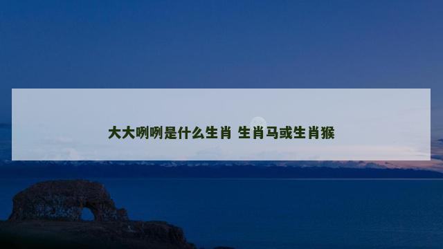 大大咧咧是什么生肖 生肖马或生肖猴 大大咧咧是什么生肖 生肖马或生肖猴