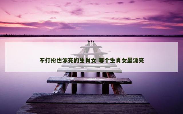 不打扮也漂亮的生肖女 哪个生肖女最漂亮 不打扮也漂亮的生肖女 哪个生肖女最漂亮