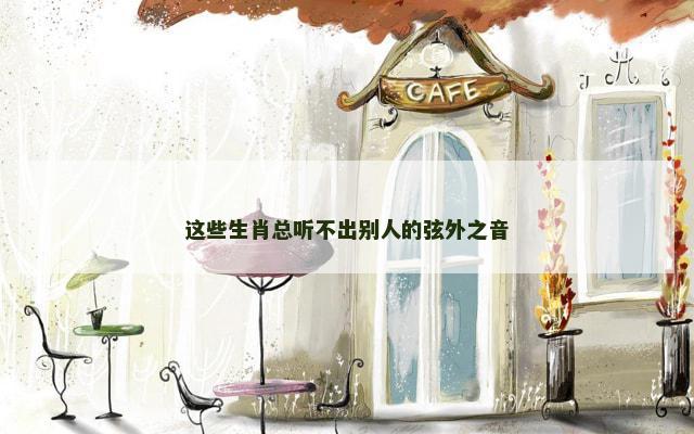 这些生肖总听不出别人的弦外之音