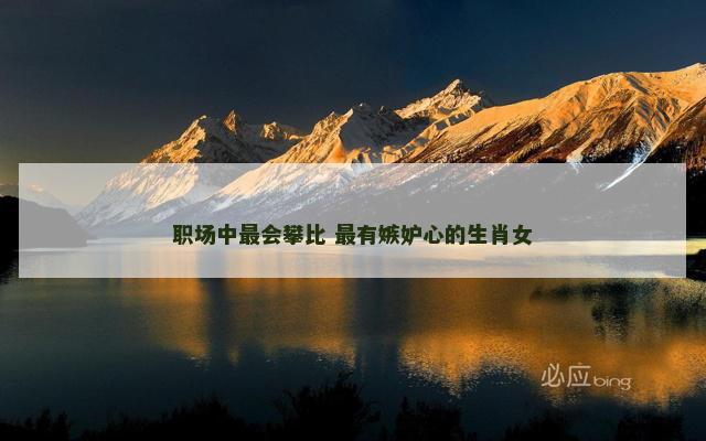 职场中最会攀比 最有嫉妒心的生肖女 职场中最会攀比 最有嫉妒心的生肖女