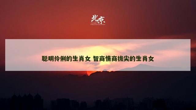 聪明伶俐的生肖女 智商情商拔尖的生肖女