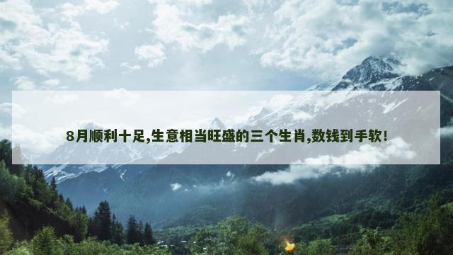 8月顺利十足,生意相当旺盛的三个生肖,数钱到手软！
