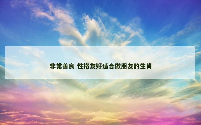 非常善良 性格友好适合做朋友的生肖