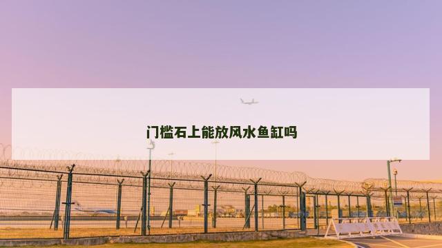 门槛石上能放风水鱼缸吗 门槛石上能放风水鱼缸吗