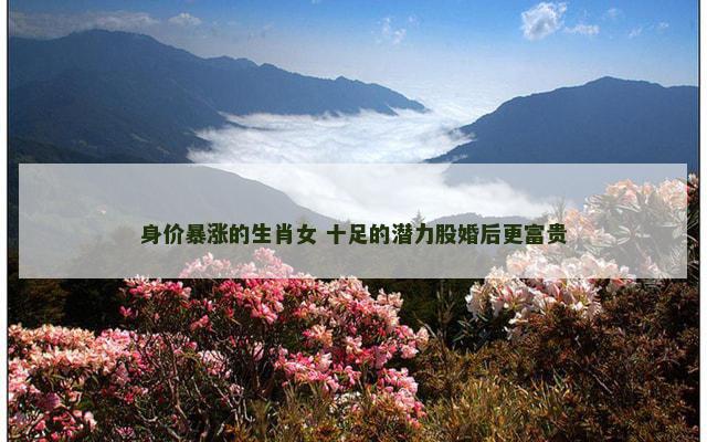 身价暴涨的生肖女 十足的潜力股婚后更富贵 身价暴涨的生肖女 十足的潜力股婚后更富贵