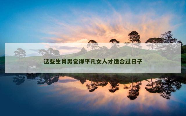 这些生肖男觉得平凡女人才适合过日子 这些生肖男觉得平凡女人才适合过日子