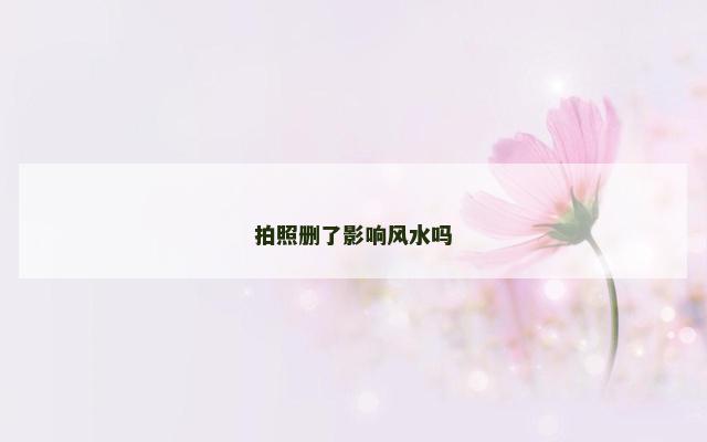 拍照删了影响风水吗 拍照删了影响风水吗