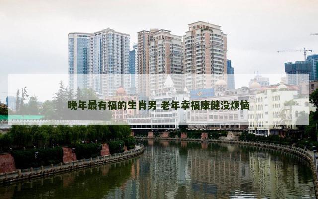晚年最有福的生肖男 老年幸福康健没烦恼 晚年最有福的生肖男 老年幸福康健没烦恼