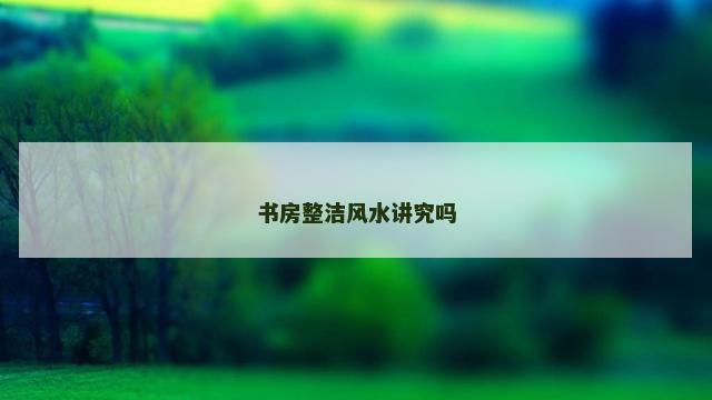 书房整洁风水讲究吗 书房整洁风水讲究吗