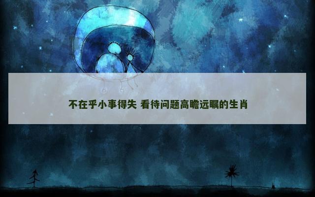 不在乎小事得失 看待问题高瞻远瞩的生肖 不在乎小事得失 看待问题高瞻远瞩的生肖