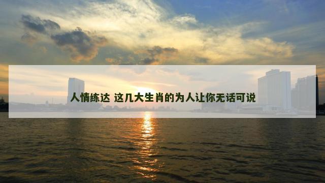 人情练达 这几大生肖的为人让你无话可说 人情练达 这几大生肖的为人让你无话可说