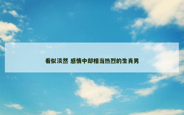 看似淡然 感情中却相当热烈的生肖男 看似淡然 感情中却相当热烈的生肖男