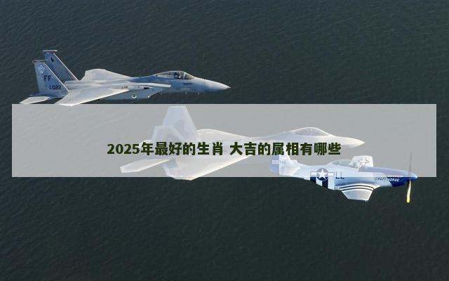 2025年最好的生肖 大吉的属相有哪些 2025年最好的生肖 大吉的属相有哪些