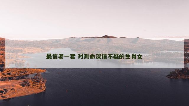 最信老一套 对测命深信不疑的生肖女 最信老一套 对测命深信不疑的生肖女