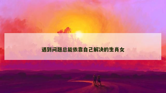 遇到问题总能依靠自己解决的生肖女 遇到问题总能依靠自己解决的生肖女