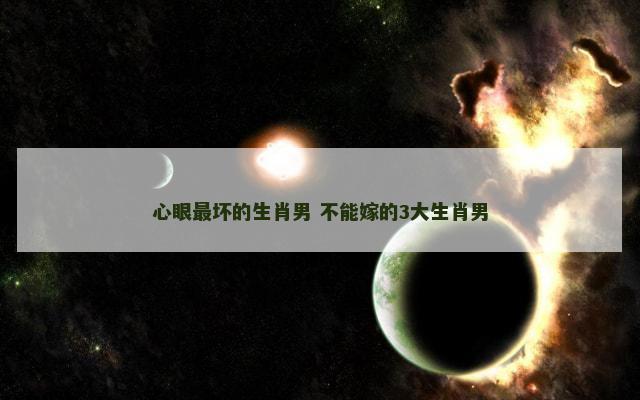 心眼最坏的生肖男 不能嫁的3大生肖男 心眼最坏的生肖男 不能嫁的3大生肖男