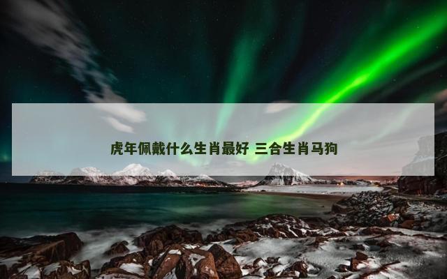虎年佩戴什么生肖最好 三合生肖马狗 虎年佩戴什么生肖最好 三合生肖马狗
