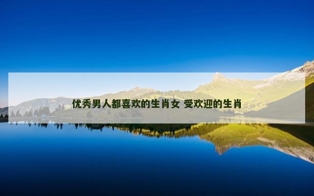 优秀男人都喜欢的生肖女 受欢迎的生肖