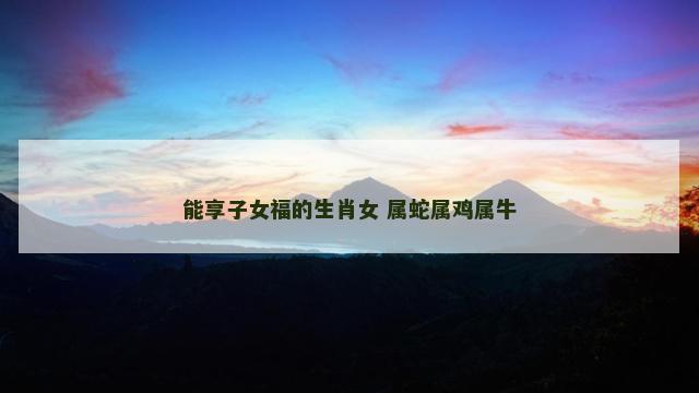 能享子女福的生肖女 属蛇属鸡属牛
