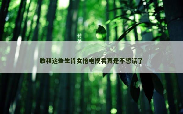 敢和这些生肖女抢电视看真是不想活了
