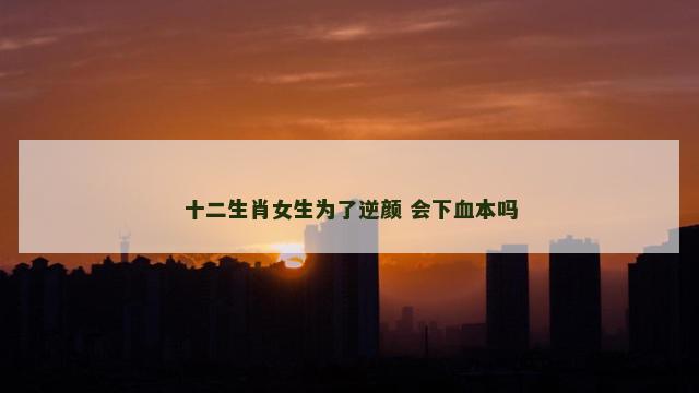 十二生肖女生为了逆颜 会下血本吗
