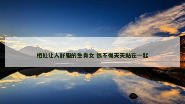 相处让人舒服的生肖女 恨不得天天黏在一起