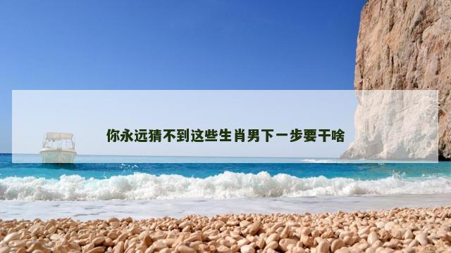 你永远猜不到这些生肖男下一步要干啥