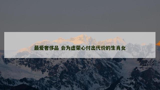 最爱奢侈品 会为虚荣心付出代价的生肖女