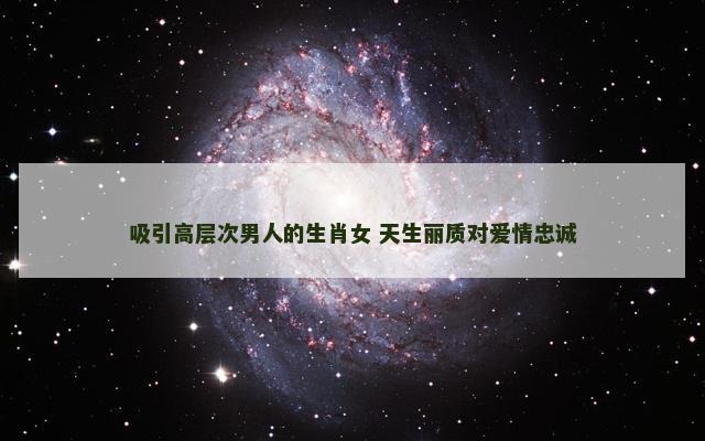 吸引高层次男人的生肖女 天生丽质对爱情忠诚