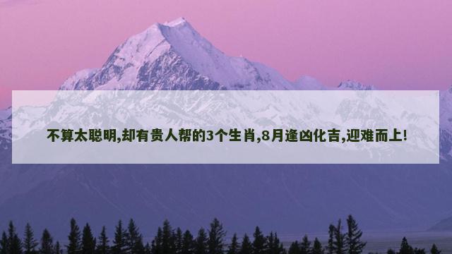 不算太聪明,却有贵人帮的3个生肖,8月逢凶化吉,迎难而上!