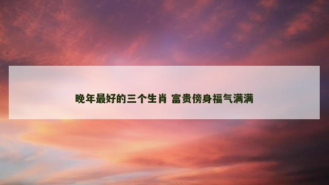 晚年最好的三个生肖 富贵傍身福气满满