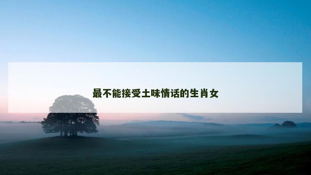 最不能接受土味情话的生肖女