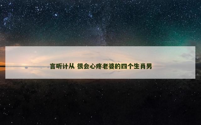 言听计从 很会心疼老婆的四个生肖男