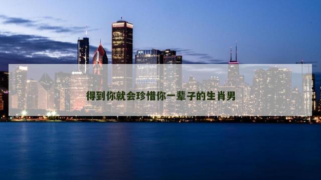 得到你就会珍惜你一辈子的生肖男 得到你就会珍惜你一辈子的生肖男