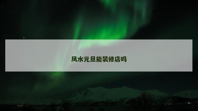 风水元旦能装修店吗 风水元旦能装修店吗